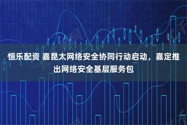 恒乐配资 嘉昆太网络安全协同行动启动，嘉定推出网络安全基层服务包