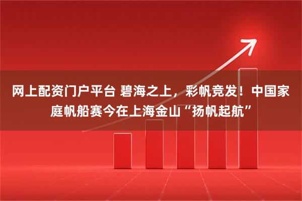 网上配资门户平台 碧海之上，彩帆竞发！中国家庭帆船赛今在上海金山“扬帆起航”