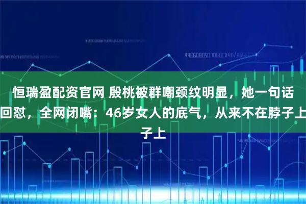 恒瑞盈配资官网 殷桃被群嘲颈纹明显，她一句话回怼，全网闭嘴：46岁女人的底气，从来不在脖子上