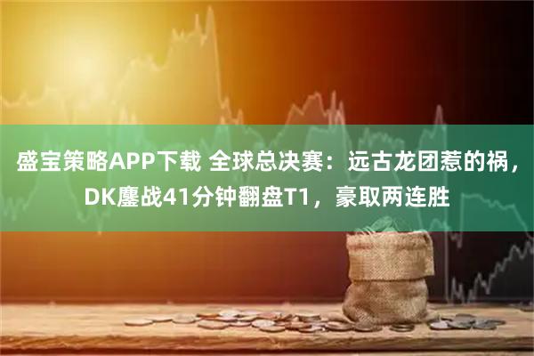盛宝策略APP下载 全球总决赛:远古龙团惹的祸,DK鏖战41分钟翻盘T1,豪取两连胜